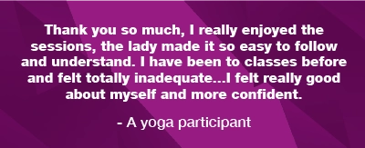 A quotation from a yoga participant: Thank you so much, I really enjoyed the sessions, the lady made it so easy to follow and understand. I have been to classes before and felt totally inadequate. I felt really good about myself and more confident.